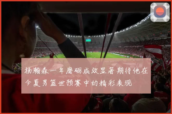 杨瀚森一年磨砺成效显著期待他在今夏男篮世预赛中的精彩表现