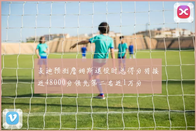 麦迪预测詹姆斯退役时总得分将接近48000分领先第二名近1万分