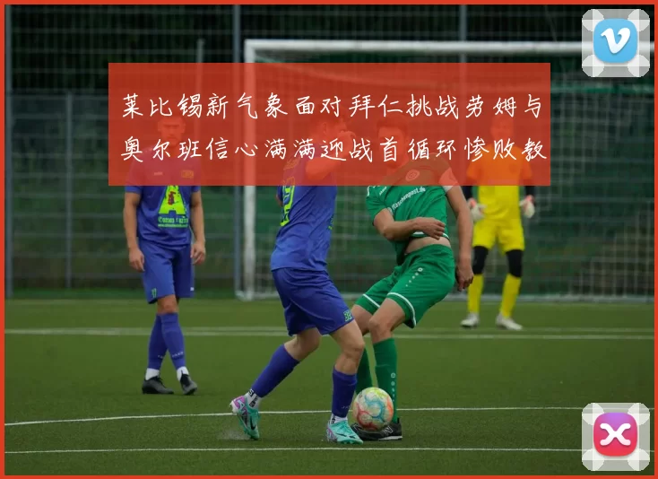 莱比锡新气象面对拜仁挑战劳姆与奥尔班信心满满迎战首循环惨败教训