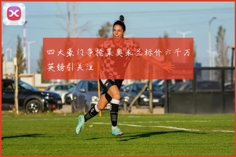 四大豪门争抢莱奥米兰标价六千万英镑引关注