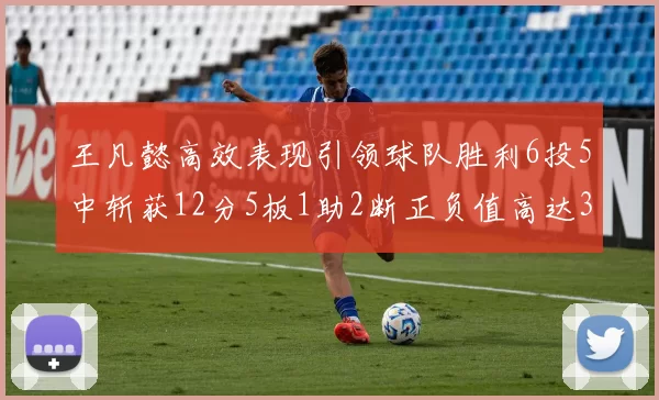 王凡懿高效表现引领球队胜利6投5中斩获12分5板1助2断正负值高达32