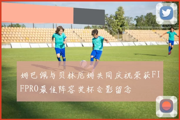 姆巴佩与贝林厄姆共同庆祝荣获FIFPRO最佳阵容奖杯合影留念