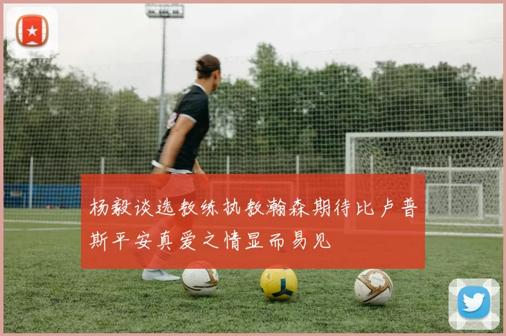杨毅谈选教练执教瀚森期待比卢普斯平安真爱之情显而易见