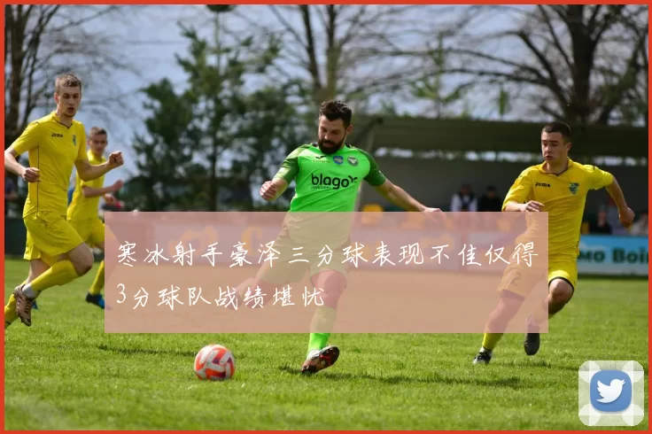 寒冰射手豪泽三分球表现不佳仅得3分球队战绩堪忧