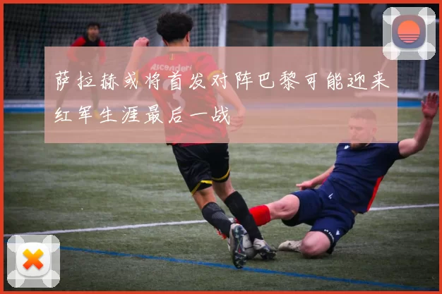 萨拉赫或将首发对阵巴黎可能迎来红军生涯最后一战