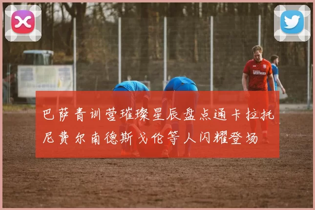 巴萨青训营璀璨星辰盘点通卡拉托尼费尔南德斯戈伦等人闪耀登场
