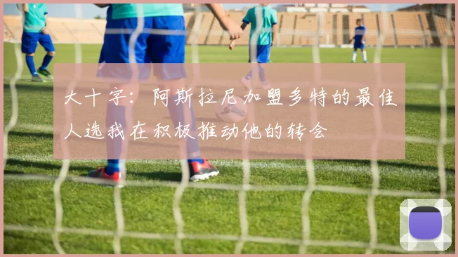 大十字：阿斯拉尼加盟多特的最佳人选我在积极推动他的转会