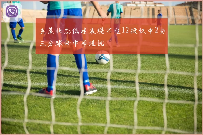 克莱状态低迷表现不佳12投仅中2分三分球命中率堪忧