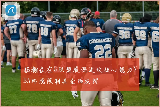 杨瀚森在G联盟展现进攻核心能力NBA环境限制其全面发挥