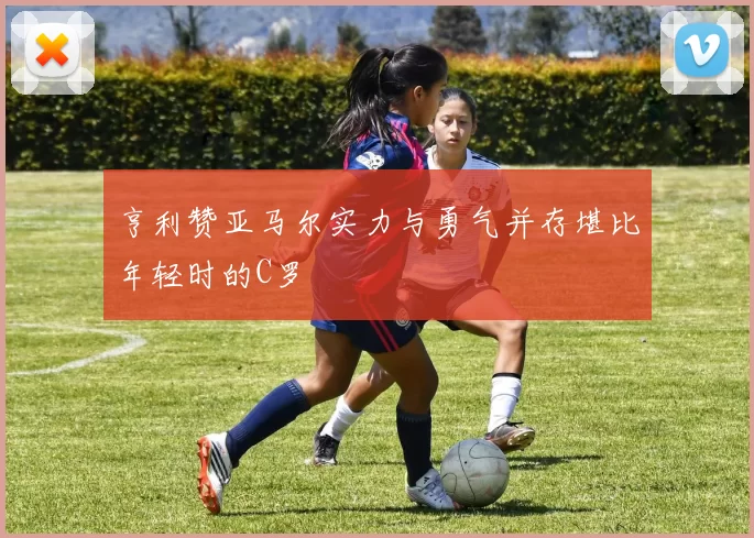 亨利赞亚马尔实力与勇气并存堪比年轻时的C罗