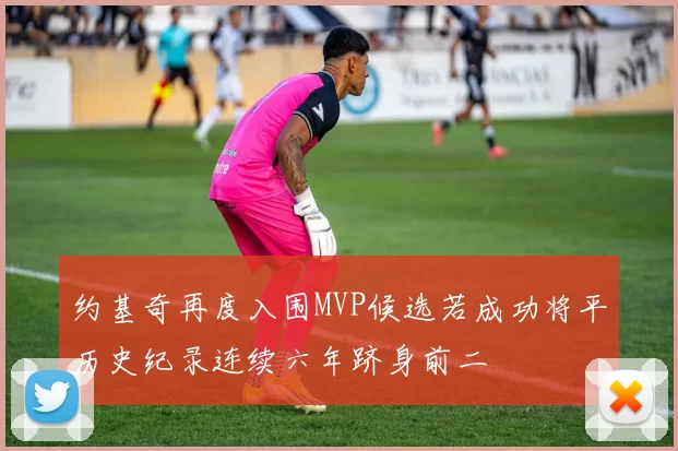 约基奇再度入围MVP候选若成功将平历史纪录连续六年跻身前二