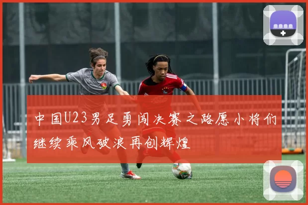 中国U23男足勇闯决赛之路愿小将们继续乘风破浪再创辉煌