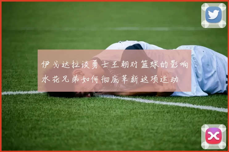 伊戈达拉谈勇士王朝对篮球的影响水花兄弟如何彻底革新这项运动