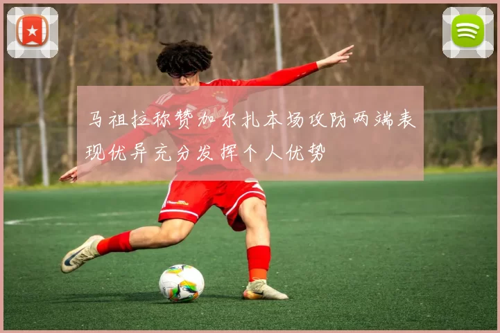 马祖拉称赞加尔扎本场攻防两端表现优异充分发挥个人优势