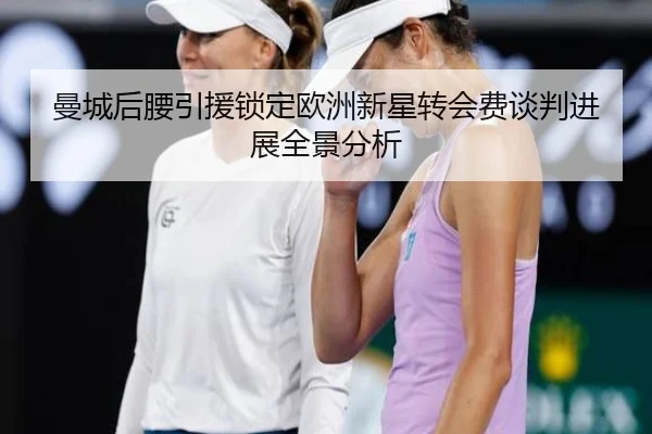 曼城后腰引援锁定欧洲新星转会费谈判进展全景分析